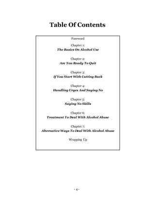 - 4 -
Foreword
Chapter 1:
The Basics On Alcohol Use
Chapter 2:
Are You Ready To Quit
Chapter 3:
If You Start With Cutting Back
Chapter 4:
Handling Urges And Saying No
Chapter 5:
Saying No Skills
Chapter 6:
Treatment To Deal With Alcohol Abuse
Chapter 7:
Alternative Ways To Deal With Alcohol Abuse
Wrapping Up
Table Of Contents
 