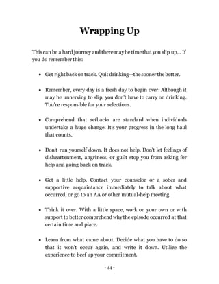 - 44 -
Wrapping Up
Thiscan be a hard journey and there maybe timethat you slip up... If
you do remember this:
 Get right backontrack. Quit drinking—thesooner the better.
 Remember, every day is a fresh day to begin over. Although it
may be unnerving to slip, you don't have to carry on drinking.
You're responsible for your selections.
 Comprehend that setbacks are standard when individuals
undertake a huge change. It's your progress in the long haul
that counts.
 Don't run yourself down. It does not help. Don't let feelings of
disheartenment, angriness, or guilt stop you from asking for
help and going back on track.
 Get a little help. Contact your counselor or a sober and
supportive acquaintance immediately to talk about what
occurred, or go to an AA or other mutual-help meeting.
 Think it over. With a little space, work on your own or with
support to better comprehend whythe episode occurred at that
certain time and place.
 Learn from what came about. Decide what you have to do so
that it won't occur again, and write it down. Utilize the
experience to beef up your commitment.
 
