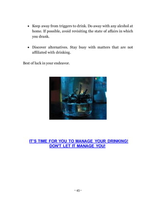 - 45 -
 Keep away from triggers to drink. Do away with any alcohol at
home. If possible, avoid revisiting the state of affairs in which
you drank.
 Discover alternatives. Stay busy with matters that are not
affiliated with drinking.
Best of luck in your endeavor.
IT’S TIME FOR YOU TO MANAGE YOUR DRINKING!
DON'T LET IT MANAGE YOU!
 