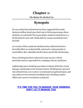 - 6 -
Chapter 1:
The Basics On Alcohol Use
Synopsis
Do you realize that nationalsurveyshave suggested that nearly
fourteen-millionAmericans, that'sonein thirteengrownups, abuse
alcohol or are alcoholic? For manyadults, moderatealcoholuse (1-2
drinksdaily for men and 1 drink dailyfor women and elderly) isn't
harmful.
As a matter of fact, moderatealcoholuse has indicated tohave a
favorableeffect on cardiac health, and maybe a pleasant plus to
socialaffairs. But, unhealthyalcohol abusemaybe life-threatening.
Heavy drinking hasbeen evidenced to step-up one's risk for
particularcancers, especiallyliver, esophagus, throat, and larynx.
Additionally, heavy drinking mayinducecirrhosisofthe liver, brain
damage, and damagetothe immunesystem. Drinking step-upsone's
risk of death from a car crash or recreational/occupationalinjury, and
may inducesevere economic hardship ifone's drinking conduct
affectsone's power to maintaina steady job.
IT’S TIME FOR YOU TO MANAGE YOUR DRINKING!
DON'T LET IT MANAGE YOU!
 