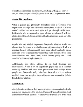 - 8 -
who abusealcohol are: blacking out, vomiting, getting intoa scrap,
and/or memorylapse. Such people will have a BAC higher than0.06.
Alcohol Dependence
When a person gets physically dependent upon a substance s/he
experiences cravings and an irresistible impulse to utilize it. If s/he
doesn't utilize the substance, s/he will go through withdrawal.
Individuals who are dependent upon alcohol are obsessed with the
utilizationofthe substance, and its utilizationbecomesa daily/weekly
precedence.
Pupils who are alcohol dependent frequently schedule solely late
classes, lose the power to predict how much they're going to drinkin a
evening (lack of self-command), experience lots of blackouts, sneak
drinks in order to conceal how much they really consume from close
acquaintances and loved ones, drink before going out , and
acquire/maintain a high tolerance.
Additionally, any efforts utilized to cut back drinking are
unsuccessful. While a lot of dependent pupils feel as if his/her
drinking troubles will cease with graduation from college, these
people are frequently sadly mistaken. Dependence is a serious
medical issue that requires time, diligence, and support to defeat.
But, help is available.
Alcoholism
Alcoholism is the diseasethat happens when a person gets physically
dependent on/addicted to alcohol. Frequently non-alcoholics don't
comprehend why an alcoholic can't overrule their desireto drink with
 