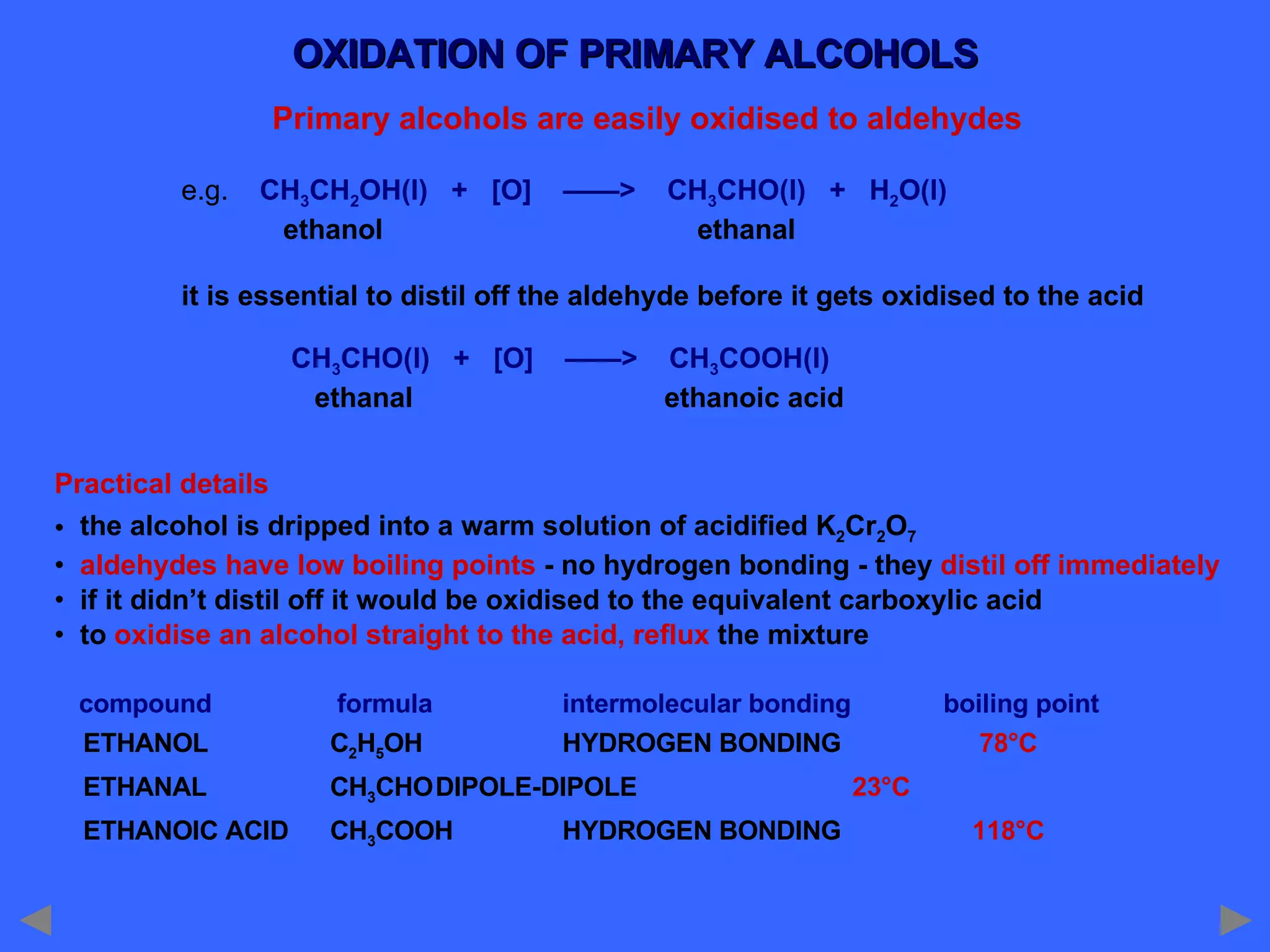 OXIDATION OF PRIMARY ALCOHOLS Primary alcohols are easily oxidised to aldehydes e.g.  CH 3 CH 2 OH(l)  +  [O]  ——>  CH 3 CHO(l)  +  H 2 O(l)   ethanol    ethanal it is essential to distil off the aldehyde before it gets oxidised to the acid   CH 3 CHO(l)  +  [O]  ——>  CH 3 COOH(l)   ethanal   ethanoic acid Practical details the alcohol is dripped into a warm solution of acidified K 2 Cr 2 O 7 aldehydes have low boiling points  - no hydrogen bonding - they  distil off immediately if it didn’t distil off it would be oxidised to the equivalent carboxylic acid to  oxidise an alcohol straight to the acid, reflux  the mixture compound   formula intermolecular bonding boiling point ETHANOL   C 2 H 5 OH HYDROGEN BONDING   78°C ETHANAL   CH 3 CHO DIPOLE-DIPOLE    23°C ETHANOIC ACID   CH 3 COOH HYDROGEN BONDING   118°C 