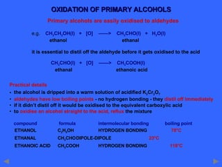 OXIDATION OF PRIMARY ALCOHOLS Primary alcohols are easily oxidised to aldehydes e.g.  CH 3 CH 2 OH(l)  +  [O]  ——>  CH 3 CHO(l)  +  H 2 O(l)   ethanol    ethanal it is essential to distil off the aldehyde before it gets oxidised to the acid   CH 3 CHO(l)  +  [O]  ——>  CH 3 COOH(l)   ethanal   ethanoic acid Practical details the alcohol is dripped into a warm solution of acidified K 2 Cr 2 O 7 aldehydes have low boiling points  - no hydrogen bonding - they  distil off immediately if it didn’t distil off it would be oxidised to the equivalent carboxylic acid to  oxidise an alcohol straight to the acid, reflux  the mixture compound   formula intermolecular bonding boiling point ETHANOL   C 2 H 5 OH HYDROGEN BONDING   78°C ETHANAL   CH 3 CHO DIPOLE-DIPOLE    23°C ETHANOIC ACID   CH 3 COOH HYDROGEN BONDING   118°C 