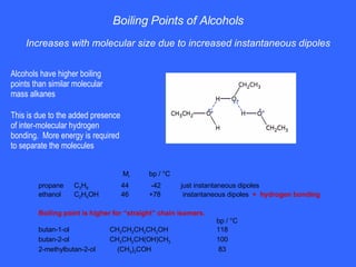 Boiling Points of Alcohols Increases with molecular size due to increased instantaneous dipoles Alcohols have higher boiling points than similar molecular mass alkanes This is due to the added presence of inter-molecular hydrogen bonding.  More energy is required to separate the molecules     M r   bp / °C propane C 3 H 8   44   -42 just instantaneous dipoles ethanol C 2 H 5 OH   46   +78  instantaneous dipoles   +  hydrogen bonding Boiling point is higher for “straight” chain isomers.   bp / °C butan-1-ol   CH 3 CH 2 CH 2 CH 2 OH 118 butan-2-ol   CH 3 CH 2 CH(OH)CH 3 100 2-methylbutan-2-ol   (CH 3 ) 3 COH     83 