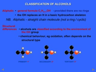 CLASSIFICATION OF ALCOHOLS Aliphatic  •  general formula C n H 2n+1 OH   - provided there are no rings   •  the OH replaces an H in a basic hydrocarbon skeleton Structural differences   • alcohols are  classified according to the environment of  the OH  group   •  chemical behaviour, eg oxidation, often depends on the  structural type PRIMARY  1°  SECONDARY  2°  TERTIARY  3° NB.  Aliphatic - straight chain molecule (not a ring / cyclic) 