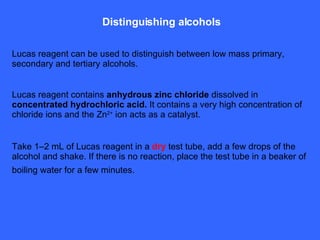 Distinguishing alcohols Lucas reagent can be used to distinguish between low mass primary, secondary and tertiary alcohols. Lucas reagent contains  anhydrous zinc chloride  dissolved in  concentrated hydrochloric acid.  It contains a very high concentration of chloride ions and the Zn 2+  ion acts as a catalyst. Take 1–2 mL of Lucas reagent in a  dry  test tube, add a few drops of the alcohol and shake. If there is no reaction, place the test tube in a beaker of boiling water for a few minutes.   