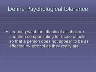 Define Psychological tolerance Learning what the effects of alcohol are and then compensating for those effects so that a person does not appear to be as affected by alcohol as they really are. 