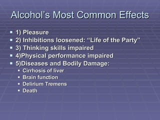Alcohol’s Most Common Effects 1) Pleasure 2) Inhibitions loosened: “Life of the Party” 3) Thinking skills impaired 4)Physical performance impaired 5)Diseases and Bodily Damage: Cirrhosis of liver Brain function Delirium Tremens Death 