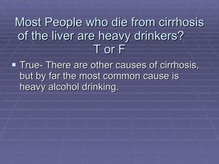Most People who die from cirrhosis of the liver are heavy drinkers?  T or F True- There are other causes of cirrhosis, but by far the most common cause is heavy alcohol drinking. 