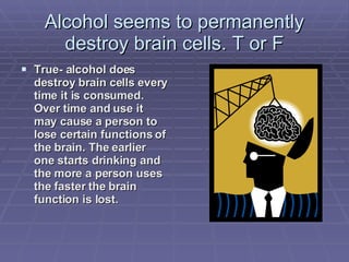 Alcohol seems to permanently destroy brain cells. T or F True- alcohol does destroy brain cells every time it is consumed.  Over time and use it may cause a person to lose certain functions of the brain. The earlier one starts drinking and the more a person uses the faster the brain function is lost. 