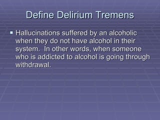 Define Delirium Tremens Hallucinations suffered by an alcoholic when they do not have alcohol in their system.  In other words, when someone who is addicted to alcohol is going through withdrawal. 