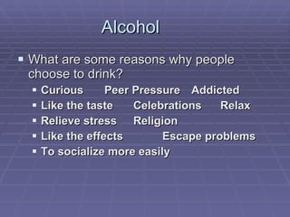 Alcohol What are some reasons why people choose to drink? Curious Peer Pressure Addicted Like the taste Celebrations Relax Relieve stress Religion Like the effects Escape problems To socialize more easily 