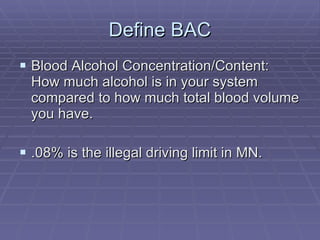 Define BAC Blood Alcohol Concentration/Content: How much alcohol is in your system compared to how much total blood volume you have. .08% is the illegal driving limit in MN. 