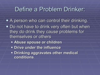 Define a Problem Drinker: A person who can control their drinking. Do not have to drink very often but when they do drink they cause problems for themselves or others Abuse spouse or children Drive under the influence Drinking aggravates other medical conditions . 