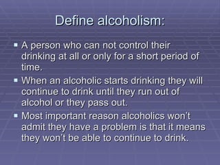 Define alcoholism: A person who can not control their drinking at all or only for a short period of time.  When an alcoholic starts drinking they will continue to drink until they run out of alcohol or they pass out. Most important reason alcoholics won’t admit they have a problem is that it means they won’t be able to continue to drink. 