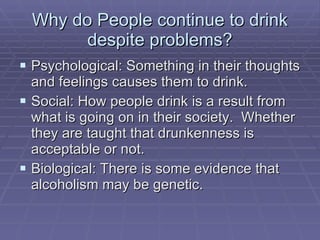 Why do People continue to drink despite problems? Psychological: Something in their thoughts and feelings causes them to drink. Social: How people drink is a result from what is going on in their society.  Whether they are taught that drunkenness is acceptable or not. Biological: There is some evidence that alcoholism may be genetic. 