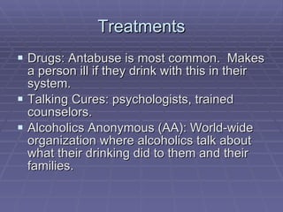 Treatments Drugs: Antabuse is most common.  Makes a person ill if they drink with this in their system. Talking Cures: psychologists, trained counselors. Alcoholics Anonymous (AA): World-wide organization where alcoholics talk about what their drinking did to them and their families. 