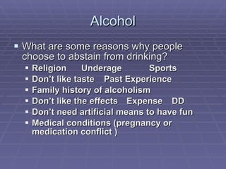 Alcohol What are some reasons why people choose to abstain from drinking? Religion Underage Sports Don’t like taste Past Experience Family history of alcoholism Don’t like the effects Expense DD Don’t need artificial means to have fun Medical conditions (pregnancy or medication conflict ) 