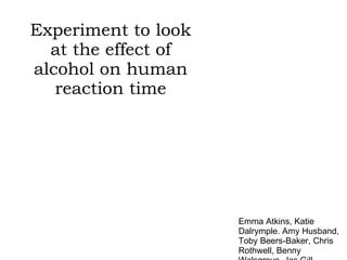 Experiment to look at the effect of alcohol on human reaction time Emma Atkins, Katie Dalrymple. Amy Husband, Toby Beers-Baker, Chris Rothwell, Benny Walsgrove, Jas Gill 