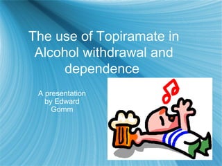 The use of Topiramate in
Alcohol withdrawal and
dependence
A presentation
by Edward
Gomm
 