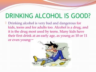 DRINKING ALCOHOL IS GOOD?
 Drinking alcohol is very bad and dangerous for
kids, teens and for adults too. Alcohol is a drug, and
it is the drug most used by teens. Many kids have
their first drink at an early age, as young as 10 or 11
or even younger.
 