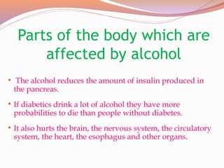 Parts of the body which are
affected by alcohol
• The alcohol reduces the amount of insulin produced in
the pancreas.
• If diabetics drink a lot of alcohol they have more
probabilities to die than people without diabetes.
• It also hurts the brain, the nervous system, the circulatory
system, the heart, the esophagus and other organs.
 