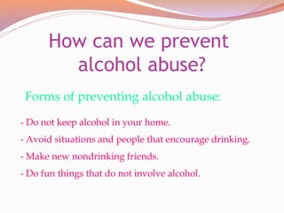 How can we prevent
alcohol abuse?
- Do not keep alcohol in your home.
- Avoid situations and people that encourage drinking.
- Make new nondrinking friends.
- Do fun things that do not involve alcohol.
Forms of preventing alcohol abuse:
 