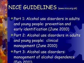 NICE GUIDELINES  (www.nice.org.uk) Part 1: Alcohol use disorders in adults and young people: prevention and early identification (June 2010) Part 2: Alcohol use disorders in adults and young people:  clinical management (June 2010) Part 3: Alcohol use disorders: management of alcohol dependence (Feb 2011) 