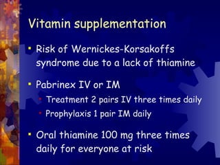 Vitamin supplementation Risk of Wernickes-Korsakoffs syndrome due to a lack of thiamine Pabrinex IV or IM Treatment 2 pairs IV three times daily Prophylaxis 1 pair IM daily  Oral thiamine 100 mg three times daily for everyone at risk 