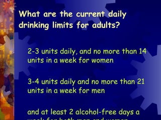 What are the current daily drinking limits for adults? 2-3 units daily, and no more than 14 units in a week for women  3-4 units daily and no more than 21 units in a week for men and at least 2 alcohol-free days a week for both men and women 