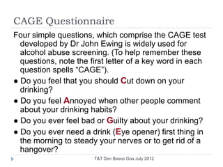 CAGE Questionnaire
Four simple questions, which comprise the CAGE test
  developed by Dr John Ewing is widely used for
  alcohol abuse screening. (To help remember these
  questions, note the first letter of a key word in each
  question spells ―CAGE‖).
● Do you feel that you should Cut down on your
  drinking?
● Do you feel Annoyed when other people comment
  about your drinking habits?
● Do you ever feel bad or Guilty about your drinking?
● Do you ever need a drink (Eye opener) first thing in
  the morning to steady your nerves or to get rid of a
  hangover?
                       T&T Don Bosco Goa July 2012
 