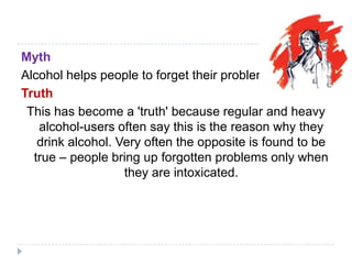 Myth
Alcohol helps people to forget their problems.
Truth
 This has become a 'truth' because regular and heavy
   alcohol-users often say this is the reason why they
   drink alcohol. Very often the opposite is found to be
  true – people bring up forgotten problems only when
                   they are intoxicated.
 