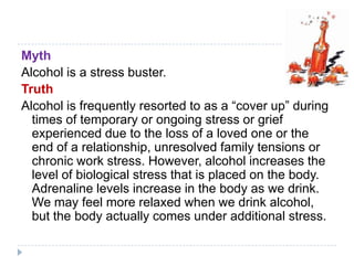 Myth
Alcohol is a stress buster.
Truth
Alcohol is frequently resorted to as a ―cover up‖ during
  times of temporary or ongoing stress or grief
  experienced due to the loss of a loved one or the
  end of a relationship, unresolved family tensions or
  chronic work stress. However, alcohol increases the
  level of biological stress that is placed on the body.
  Adrenaline levels increase in the body as we drink.
  We may feel more relaxed when we drink alcohol,
  but the body actually comes under additional stress.
 