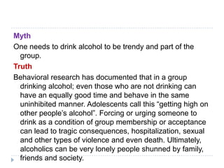 Myth
One needs to drink alcohol to be trendy and part of the
  group.
Truth
Behavioral research has documented that in a group
  drinking alcohol; even those who are not drinking can
  have an equally good time and behave in the same
  uninhibited manner. Adolescents call this ―getting high on
  other people‘s alcohol‖. Forcing or urging someone to
  drink as a condition of group membership or acceptance
  can lead to tragic consequences, hospitalization, sexual
  and other types of violence and even death. Ultimately,
  alcoholics can be very lonely people shunned by family,
  friends and society.
 