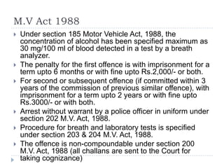 M.V Act 1988
   Under section 185 Motor Vehicle Act, 1988, the
    concentration of alcohol has been specified maximum as
    30 mg/100 ml of blood detected in a test by a breath
    analyzer.
   The penalty for the first offence is with imprisonment for a
    term upto 6 months or with fine upto Rs.2,000/- or both.
   For second or subsequent offence (if committed within 3
    years of the commission of previous similar offence), with
    imprisonment for a term upto 2 years or with fine upto
    Rs.3000/- or with both.
   Arrest without warrant by a police officer in uniform under
    section 202 M.V. Act, 1988.
   Procedure for breath and laboratory tests is specified
    under section 203 & 204 M.V. Act, 1988.
   The offence is non-compoundable under section 200
    M.V. Act, 1988 (all challans are sent to the Court for
    taking cognizance)
 