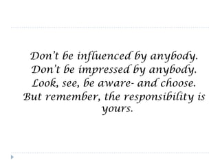 Don’t be influenced by anybody.
 Don’t be impressed by anybody.
 Look, see, be aware- and choose.
But remember, the responsibility is
                yours.
 