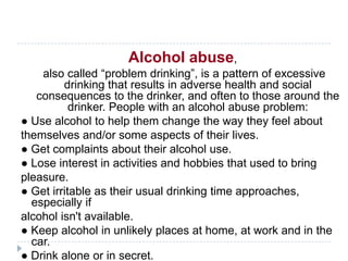 Alcohol abuse,
    also called ―problem drinking‖, is a pattern of excessive
         drinking that results in adverse health and social
   consequences to the drinker, and often to those around the
           drinker. People with an alcohol abuse problem:
● Use alcohol to help them change the way they feel about
themselves and/or some aspects of their lives.
● Get complaints about their alcohol use.
● Lose interest in activities and hobbies that used to bring
pleasure.
● Get irritable as their usual drinking time approaches,
  especially if
alcohol isn't available.
● Keep alcohol in unlikely places at home, at work and in the
  car.
● Drink alone or in secret.
 