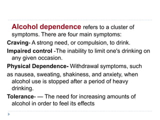 Alcohol dependence refers to a cluster of
  symptoms. There are four main symptoms:
Craving- A strong need, or compulsion, to drink.
Impaired control -The inability to limit one's drinking on
  any given occasion.
Physical Dependence- Withdrawal symptoms, such
as nausea, sweating, shakiness, and anxiety, when
  alcohol use is stopped after a period of heavy
  drinking.
Tolerance- — The need for increasing amounts of
  alcohol in order to feel its effects
 