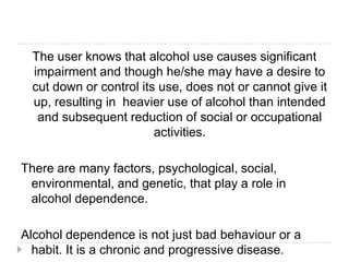 The user knows that alcohol use causes significant
  impairment and though he/she may have a desire to
  cut down or control its use, does not or cannot give it
  up, resulting in heavier use of alcohol than intended
   and subsequent reduction of social or occupational
                         activities.

There are many factors, psychological, social,
 environmental, and genetic, that play a role in
 alcohol dependence.

Alcohol dependence is not just bad behaviour or a
  habit. It is a chronic and progressive disease.
 