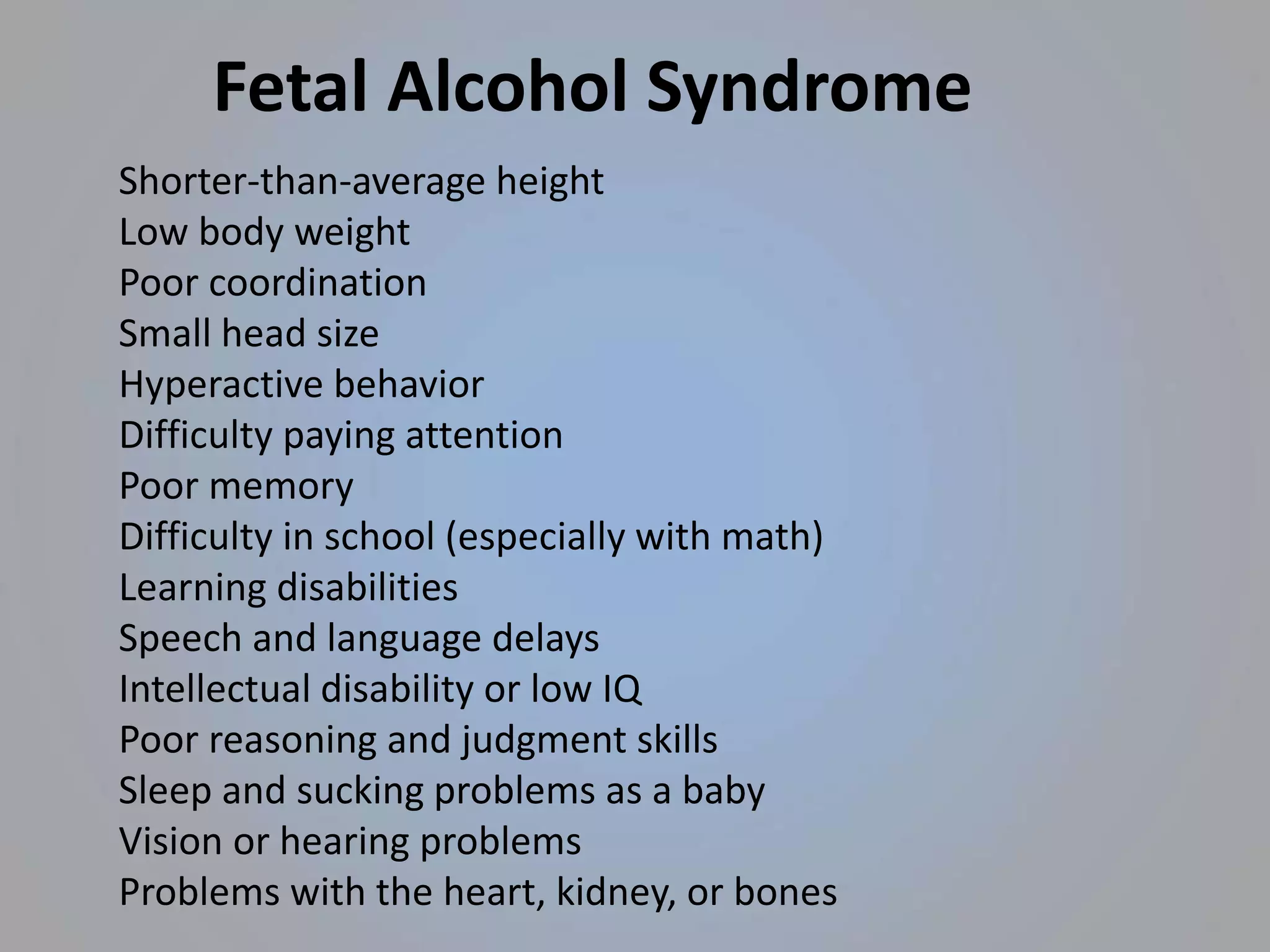 Shorter-than-average height
Low body weight
Poor coordination
Small head size
Hyperactive behavior
Difficulty paying attention
Poor memory
Difficulty in school (especially with math)
Learning disabilities
Speech and language delays
Intellectual disability or low IQ
Poor reasoning and judgment skills
Sleep and sucking problems as a baby
Vision or hearing problems
Problems with the heart, kidney, or bones
Fetal Alcohol Syndrome
 