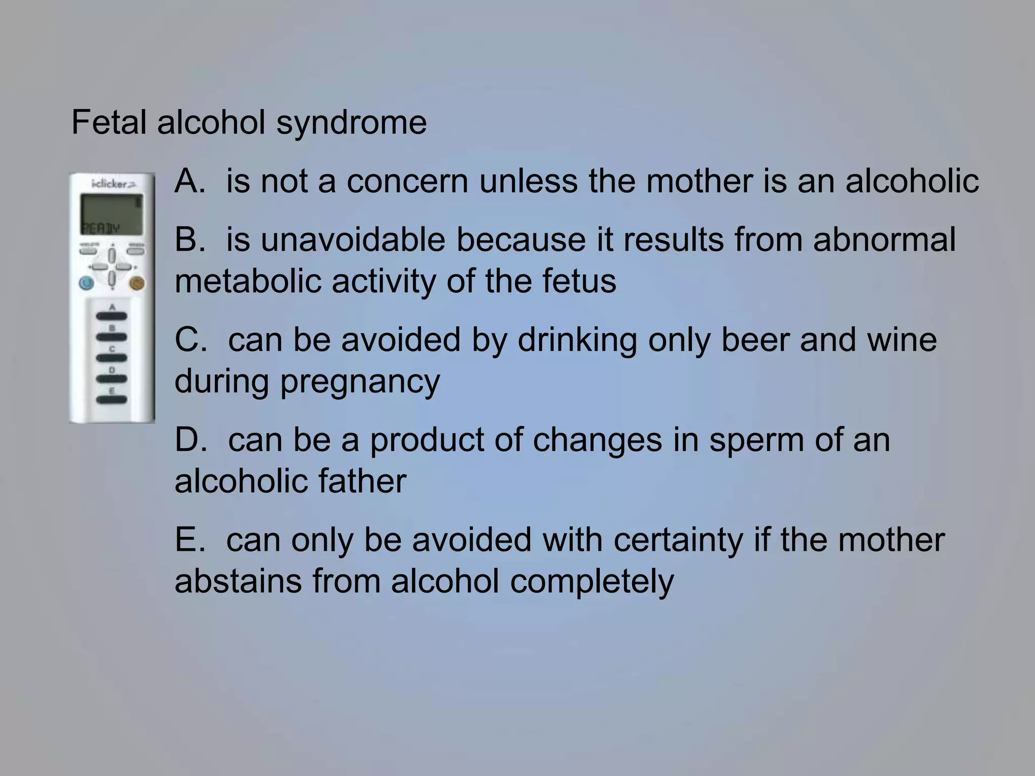 Fetal alcohol syndrome
A. is not a concern unless the mother is an alcoholic
B. is unavoidable because it results from abnormal
metabolic activity of the fetus
C. can be avoided by drinking only beer and wine
during pregnancy
D. can be a product of changes in sperm of an
alcoholic father
E. can only be avoided with certainty if the mother
abstains from alcohol completely
 