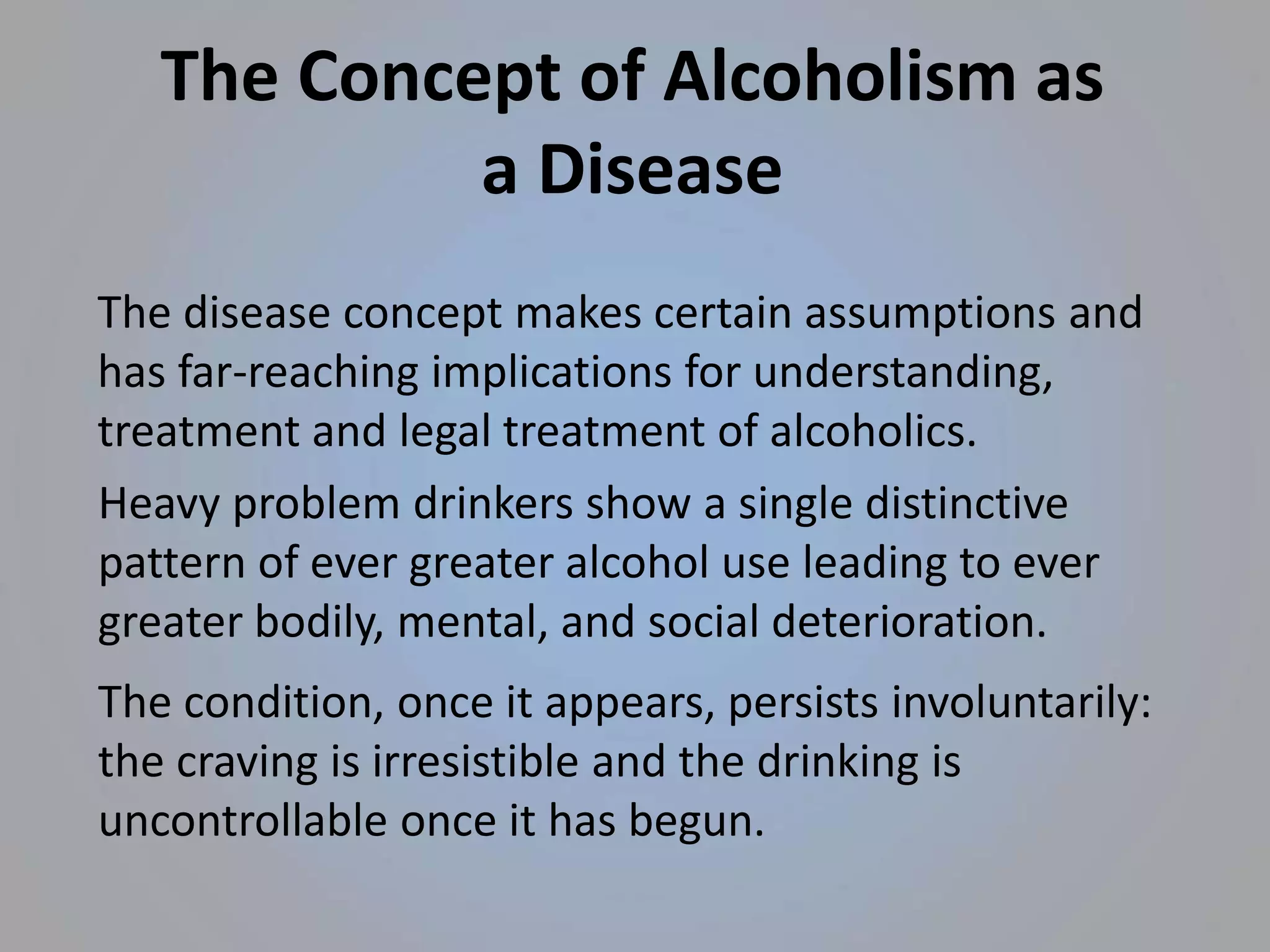 Heavy problem drinkers show a single distinctive
pattern of ever greater alcohol use leading to ever
greater bodily, mental, and social deterioration.
The condition, once it appears, persists involuntarily:
the craving is irresistible and the drinking is
uncontrollable once it has begun.
The Concept of Alcoholism as
a Disease
The disease concept makes certain assumptions and
has far-reaching implications for understanding,
treatment and legal treatment of alcoholics.
 
