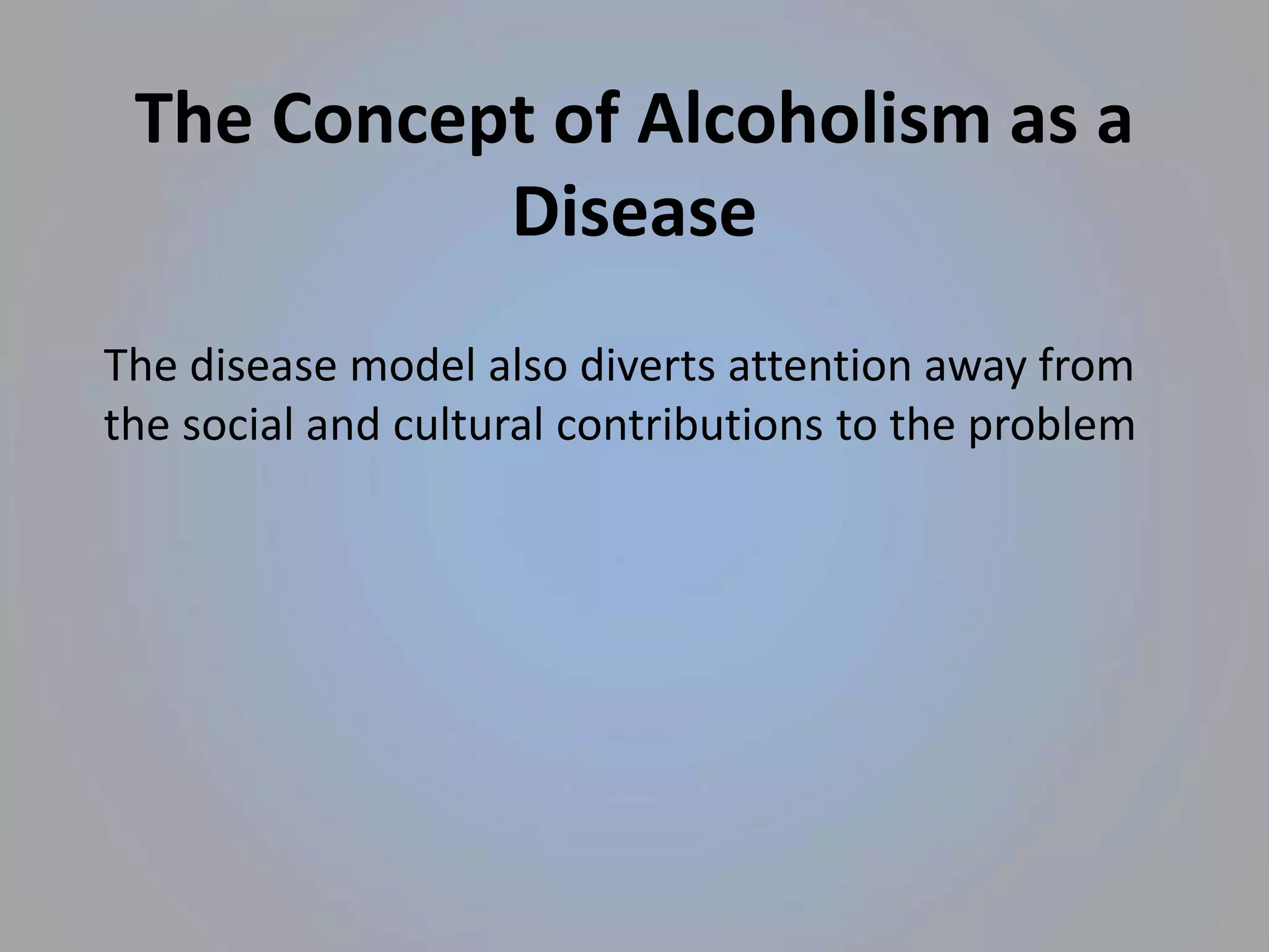 The Concept of Alcoholism as a
Disease
The disease model also diverts attention away from
the social and cultural contributions to the problem
 