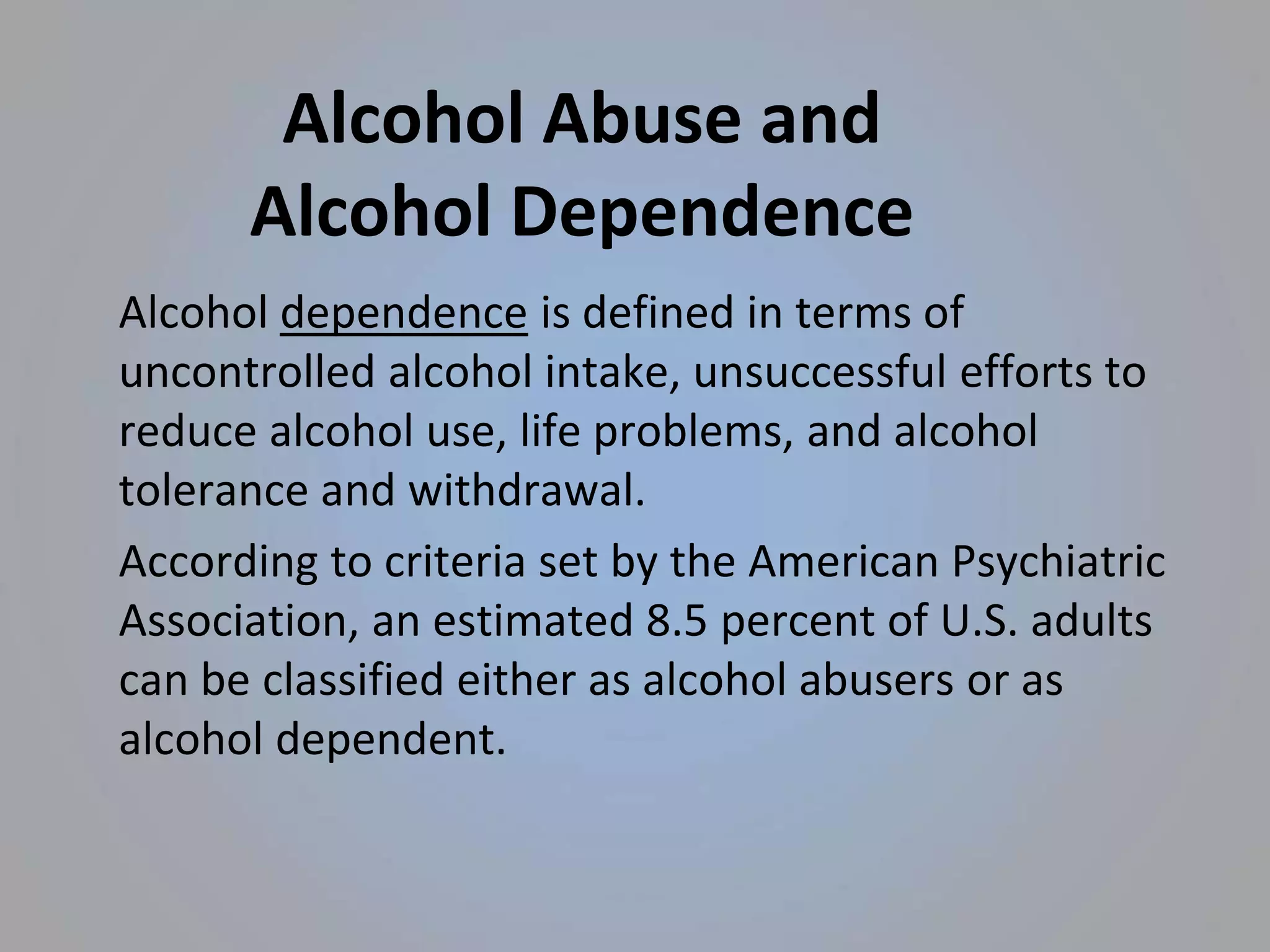Alcohol Abuse and
Alcohol Dependence
Alcohol dependence is defined in terms of
uncontrolled alcohol intake, unsuccessful efforts to
reduce alcohol use, life problems, and alcohol
tolerance and withdrawal.
According to criteria set by the American Psychiatric
Association, an estimated 8.5 percent of U.S. adults
can be classified either as alcohol abusers or as
alcohol dependent.
 