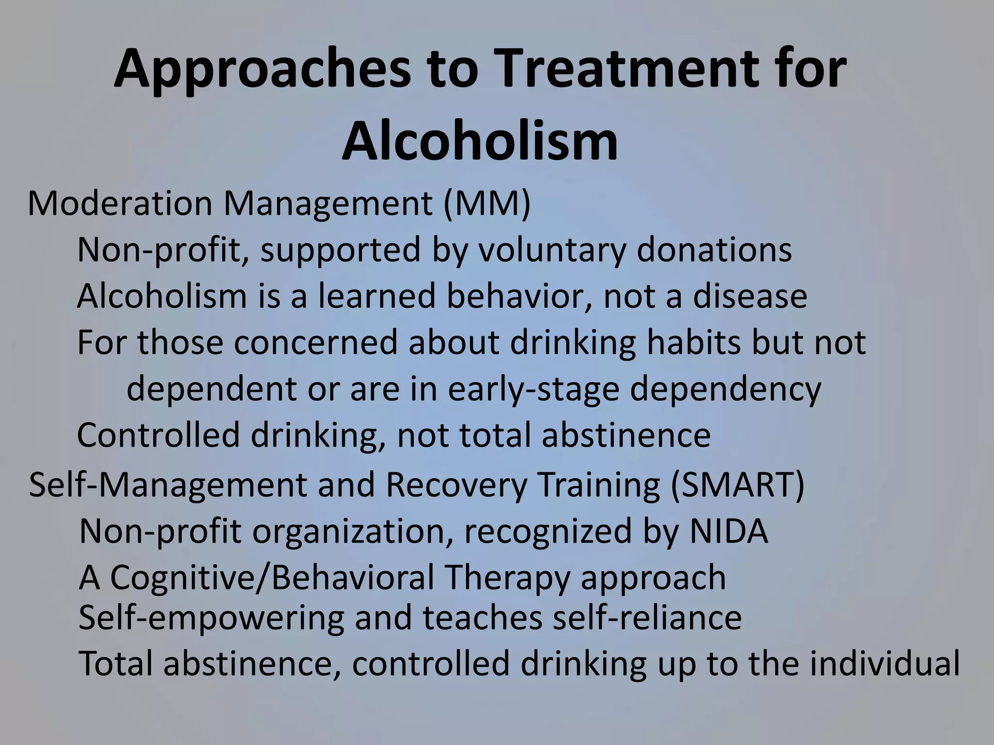 Approaches to Treatment for
Alcoholism
Moderation Management (MM)
Non-profit, supported by voluntary donations
Alcoholism is a learned behavior, not a disease
For those concerned about drinking habits but not
dependent or are in early-stage dependency
Controlled drinking, not total abstinence
Self-Management and Recovery Training (SMART)
Non-profit organization, recognized by NIDA
A Cognitive/Behavioral Therapy approach
Self-empowering and teaches self-reliance
Total abstinence, controlled drinking up to the individual
 