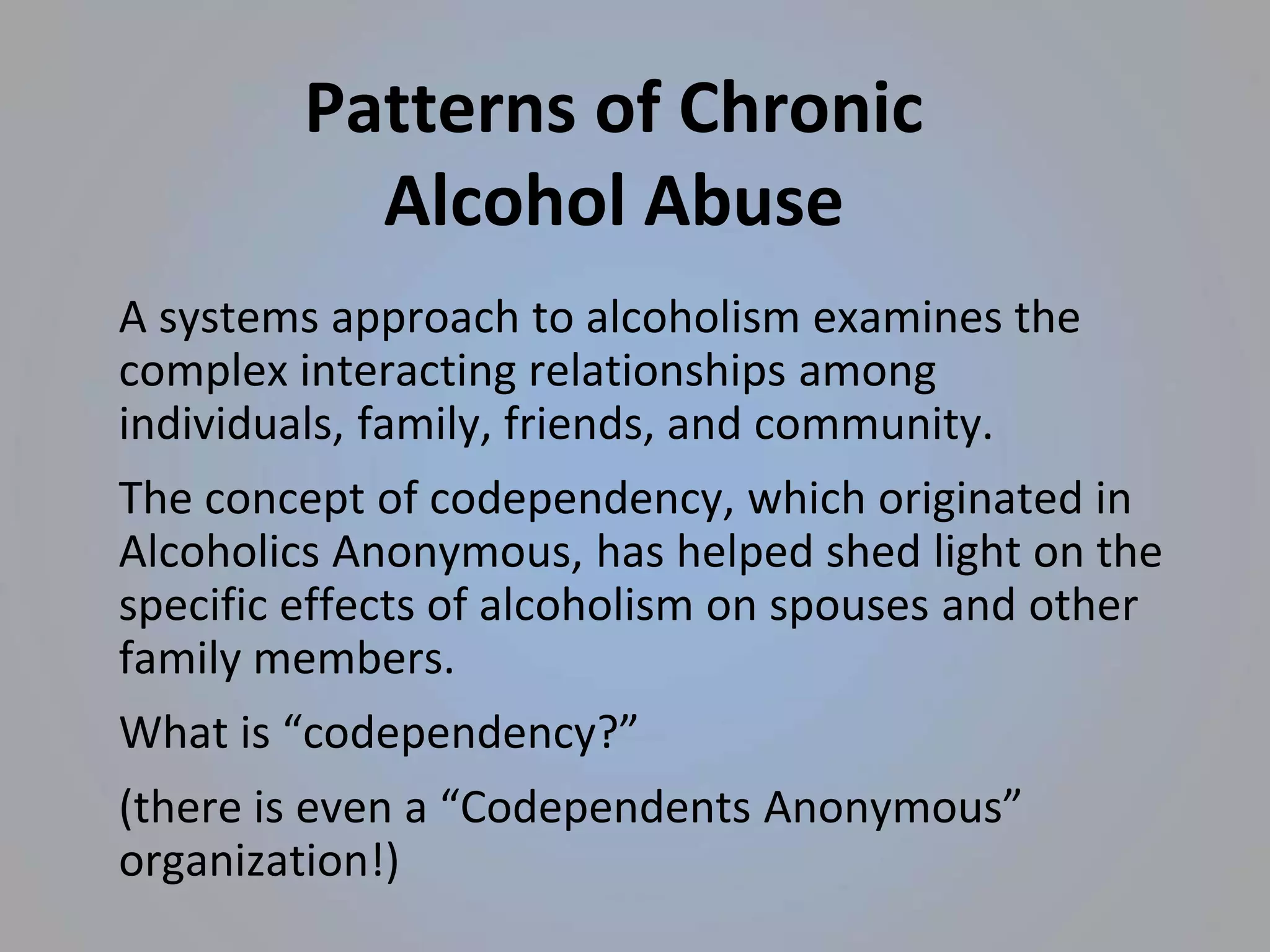 Patterns of Chronic
Alcohol Abuse
A systems approach to alcoholism examines the
complex interacting relationships among
individuals, family, friends, and community.
The concept of codependency, which originated in
Alcoholics Anonymous, has helped shed light on the
specific effects of alcoholism on spouses and other
family members.
What is “codependency?”
(there is even a “Codependents Anonymous”
organization!)
 