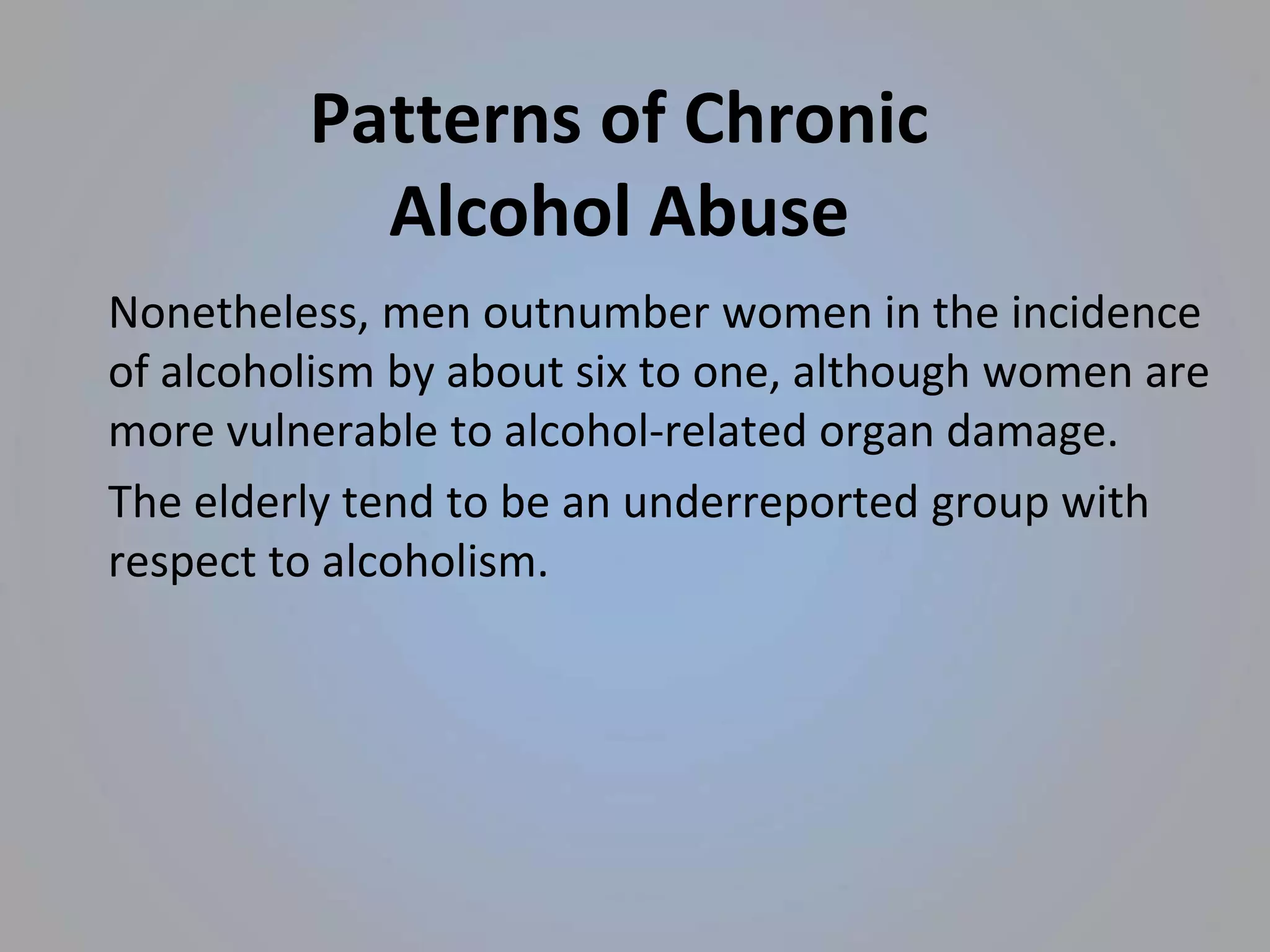 Patterns of Chronic
Alcohol Abuse
Nonetheless, men outnumber women in the incidence
of alcoholism by about six to one, although women are
more vulnerable to alcohol-related organ damage.
The elderly tend to be an underreported group with
respect to alcoholism.
 