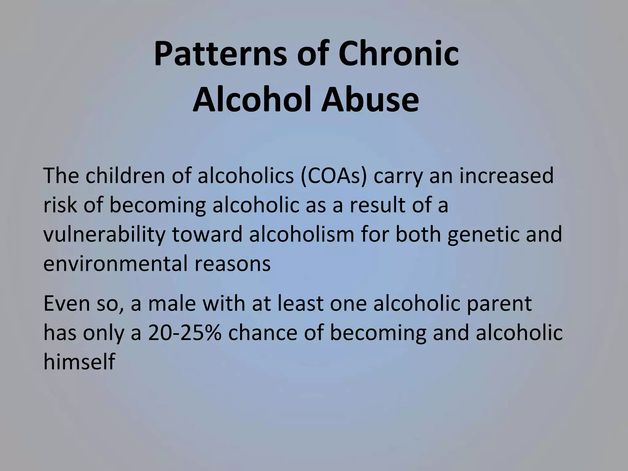 Patterns of Chronic
Alcohol Abuse
The children of alcoholics (COAs) carry an increased
risk of becoming alcoholic as a result of a
vulnerability toward alcoholism for both genetic and
environmental reasons
Even so, a male with at least one alcoholic parent
has only a 20-25% chance of becoming and alcoholic
himself
 