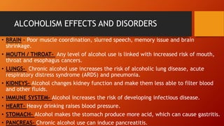ALCOHOLISM EFFECTS AND DISORDERS
• BRAIN – Poor muscle coordination, slurred speech, memory issue and brain
shrinkage.
• MOUTH / THROAT- Any level of alcohol use is linked with increased risk of mouth,
throat and esophagus cancers.
• LUNGS- Chronic alcohol use increases the risk of alcoholic lung disease, acute
respiratory distress syndrome (ARDS) and pneumonia.
• KIDNEYS- Alcohol changes kidney function and make them less able to filter blood
and other fluids.
• IMMUNE SYSTEM- Alcohol increases the risk of developing infectious disease.
• HEART- Heavy drinking raises blood pressure.
• STOMACH- Alcohol makes the stomach produce more acid, which can cause gastritis.
• PANCREAS- Chronic alcohol use can induce pancreatitis.
 
