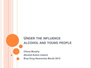 UNDER THE INFLUENCE
ALCOHOL AND YOUNG PEOPLE

Cliona Murphy
Alcohol Action Ireland
Bray Drug Awareness Month 2012
 